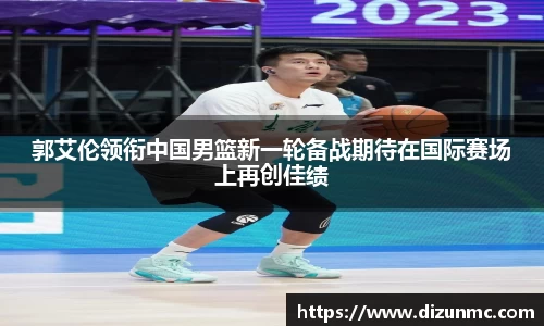 郭艾伦领衔中国男篮新一轮备战期待在国际赛场上再创佳绩